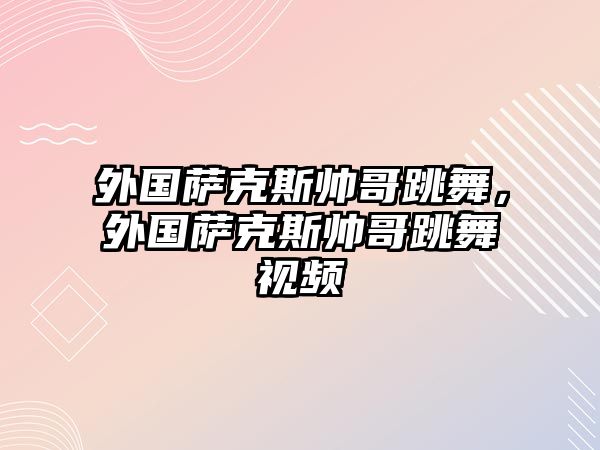 外國薩克斯帥哥跳舞，外國薩克斯帥哥跳舞視頻