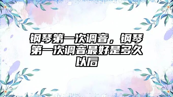 鋼琴第一次調音，鋼琴第一次調音最好是多久以后