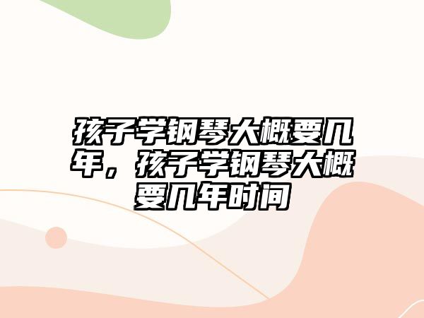 孩子學鋼琴大概要幾年，孩子學鋼琴大概要幾年時間