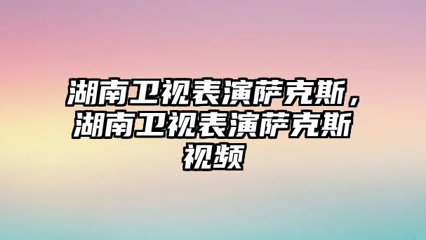 湖南衛(wèi)視表演薩克斯，湖南衛(wèi)視表演薩克斯視頻