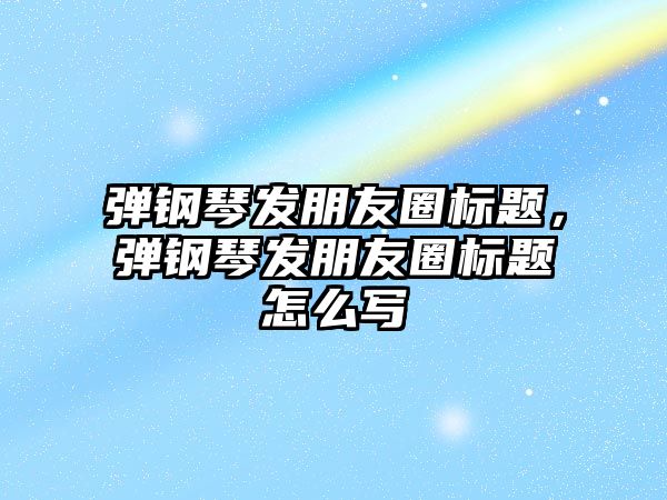 彈鋼琴發朋友圈標題，彈鋼琴發朋友圈標題怎么寫