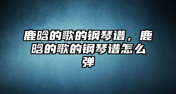 鹿晗的歌的鋼琴譜，鹿晗的歌的鋼琴譜怎么彈