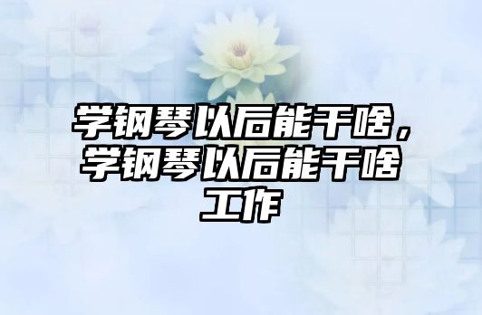 學鋼琴以后能干啥，學鋼琴以后能干啥工作