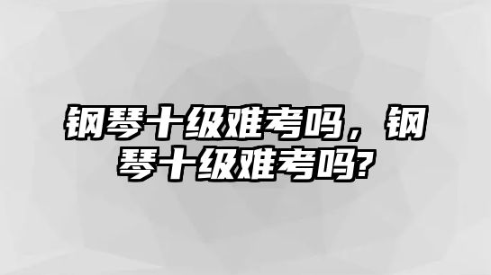 鋼琴十級難考嗎，鋼琴十級難考嗎?