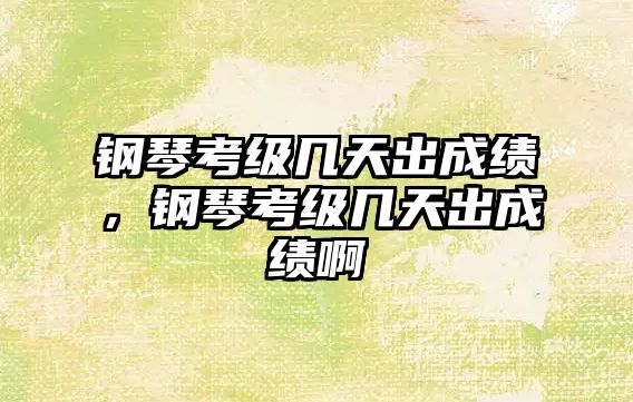 鋼琴考級幾天出成績，鋼琴考級幾天出成績啊