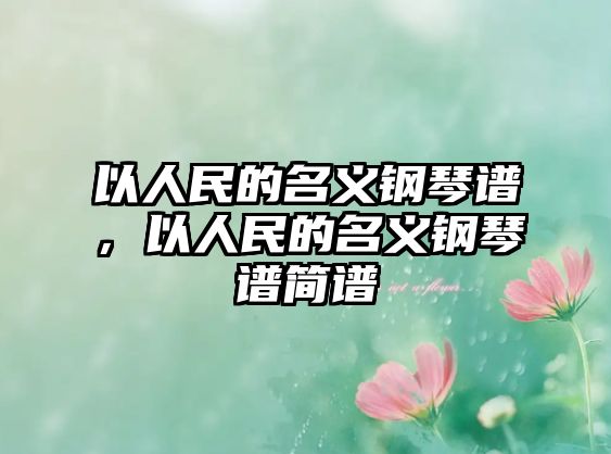 以人民的名義鋼琴譜，以人民的名義鋼琴譜簡譜