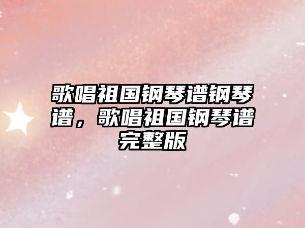 歌唱祖國鋼琴譜鋼琴譜，歌唱祖國鋼琴譜完整版