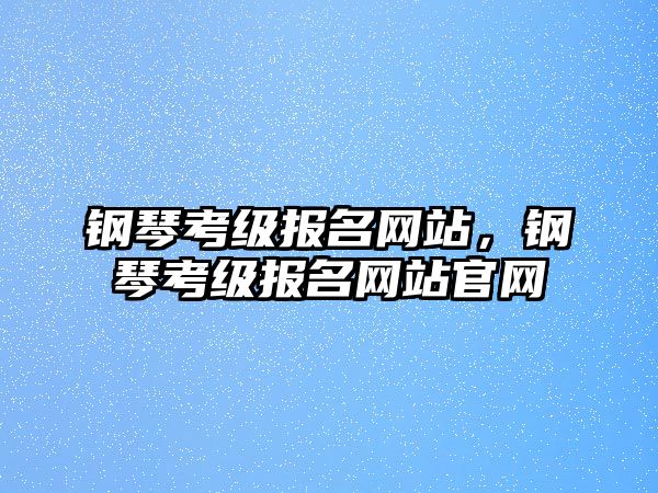 鋼琴考級(jí)報(bào)名網(wǎng)站，鋼琴考級(jí)報(bào)名網(wǎng)站官網(wǎng)