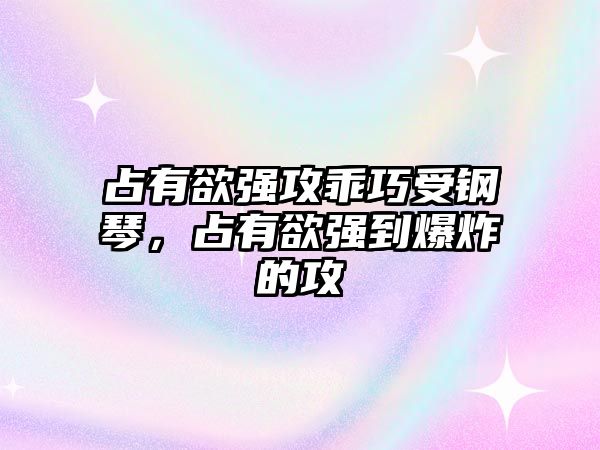 占有欲強攻乖巧受鋼琴，占有欲強到爆炸的攻