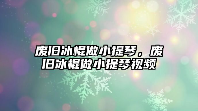 廢舊冰棍做小提琴，廢舊冰棍做小提琴視頻