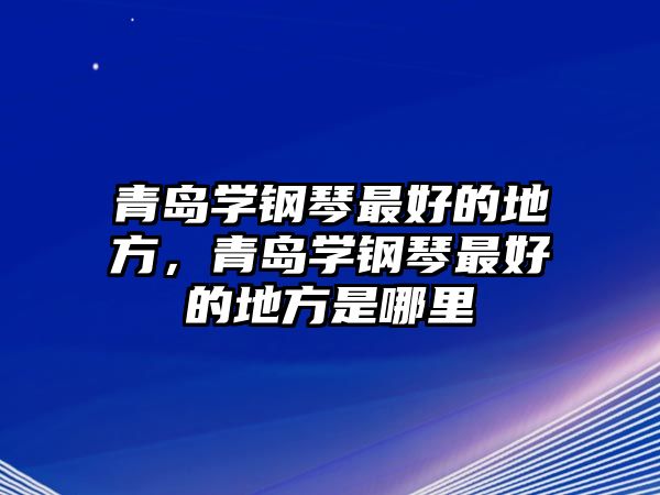 青島學鋼琴最好的地方，青島學鋼琴最好的地方是哪里