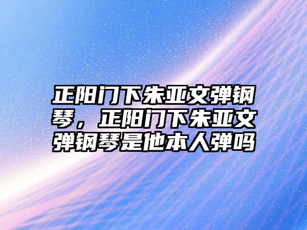 正陽門下朱亞文彈鋼琴，正陽門下朱亞文彈鋼琴是他本人彈嗎