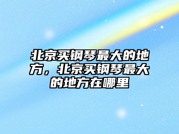 北京買鋼琴最大的地方，北京買鋼琴最大的地方在哪里