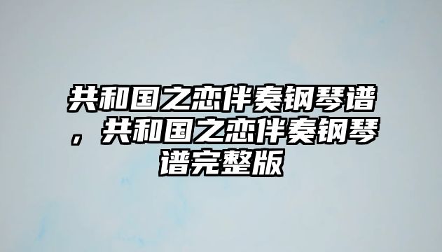 共和國之戀伴奏鋼琴譜，共和國之戀伴奏鋼琴譜完整版