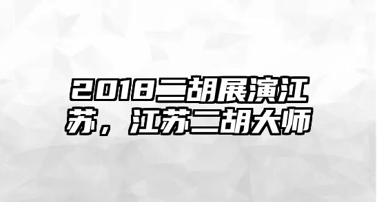 2018二胡展演江蘇，江蘇二胡大師