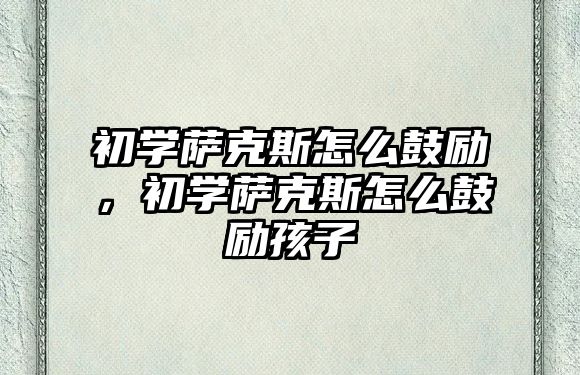 初學薩克斯怎么鼓勵，初學薩克斯怎么鼓勵孩子