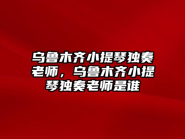 烏魯木齊小提琴獨(dú)奏老師，烏魯木齊小提琴獨(dú)奏老師是誰(shuí)