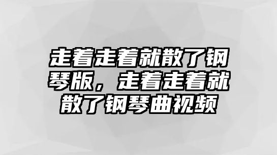 走著走著就散了鋼琴版，走著走著就散了鋼琴曲視頻