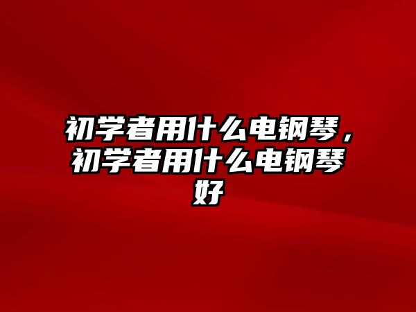 初學(xué)者用什么電鋼琴，初學(xué)者用什么電鋼琴好