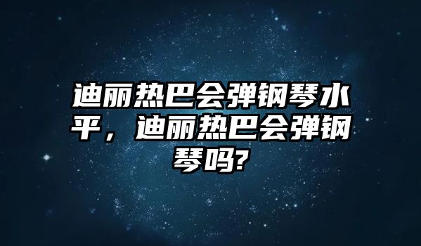 迪麗熱巴會彈鋼琴水平，迪麗熱巴會彈鋼琴嗎?