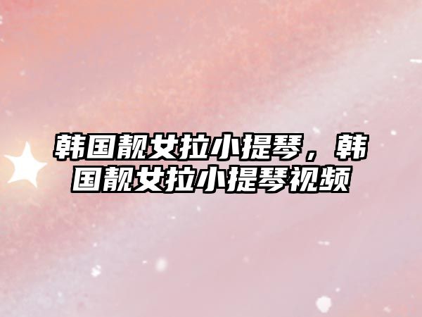 韓國靚女拉小提琴，韓國靚女拉小提琴視頻