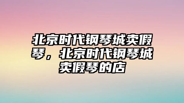 北京時代鋼琴城賣假琴，北京時代鋼琴城賣假琴的店