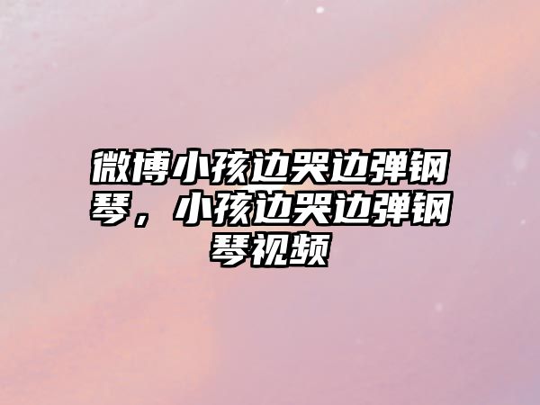 微博小孩邊哭邊彈鋼琴，小孩邊哭邊彈鋼琴視頻