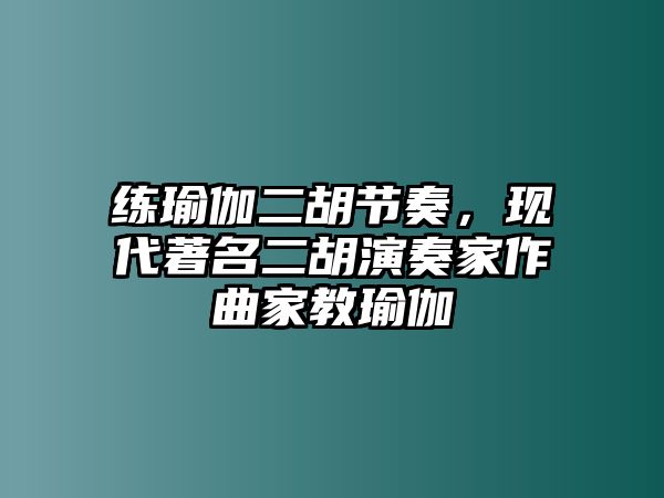 練瑜伽二胡節奏，現代著名二胡演奏家作曲家教瑜伽