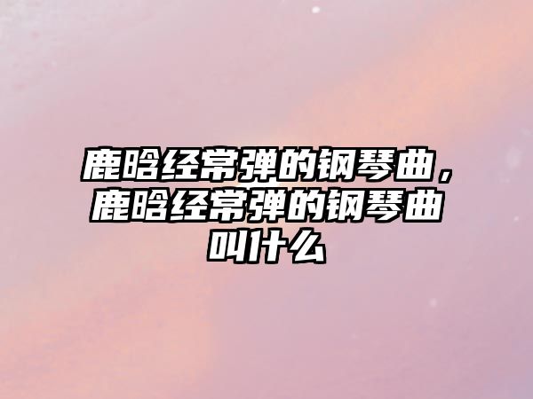 鹿晗經常彈的鋼琴曲，鹿晗經常彈的鋼琴曲叫什么