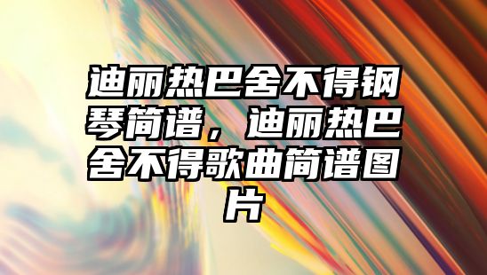 迪麗熱巴舍不得鋼琴簡譜，迪麗熱巴舍不得歌曲簡譜圖片