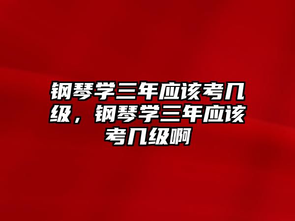 鋼琴學三年應該考幾級，鋼琴學三年應該考幾級啊