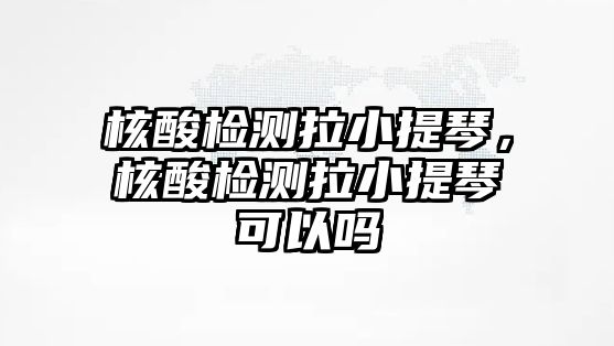 核酸檢測拉小提琴，核酸檢測拉小提琴可以嗎